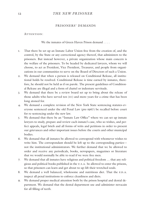 2  THE NEW PRISONER  PRISONERS® DEMANDS ArteNTION: We the inmates of Green Haven Prison demand  That there be set up an Inmate Labor Union free from the creation of, and the control, by the State o any correctionl agency thereof, that administers t0 the  prisoners. But instead however, a private organization whose main concern is  the welfare of the prisoners. To be headed by dedicated lawyers, whom we will choose, to act as President, Vice President, Treasurer, and people from organi Zations in our communities to serve on the Board of Directors of such a Usion. We demand that when 3 person s released on Conditional Release, all nstit tional holds be resolved. Conditional Release is time earned by inmates, there  fore, he should not be held as if on parole. The present guidelines of Condition al Release are illegal and a form of chattel or indenture servitude.  We demand that there be a review board set up to bring sbout the relesse of those adulis who have served ten (10) and more years for a crime that has been long atoned for.  We demand a complete revision of the New York State senten  cryone sentenced under the old Penal Law (pre-1967) be recalled before court for re-sentes  g under the new law We demand that there be an “Inmate Law Office” where we can set up inmate awyers 10 study, prepare and review each inmate’s ase, who so wishes, and per. fect appeats, legal briefs and allforms of writs and peritions i order to present our grievances and other important issues befor the courts and other municipal bodis.  We demand that al inmates be allowed to correspond with whomever wishes to wite him. The correspondant should be left up to the corresponding parties ot the institutional administrators. We further demand that we be allowed to order and receive any periodicals, books, newspspers, magazines or literature that we would normally be able to read if we were free men.  We demand that all inmates have religious and politcal freedom . that any rel ‘gious and political books published in the ... be allowed to enter the prisons, So that prisoners can learn and get about to up-lft their wretched souls.  We den inspect al penal institutions to enforce cleanliness and diets.  We demand proper medical attention both by the prison hospital and dental de. partn  ind 2 well balanced, wholesome and nutritious diet. That the £.0..  . We demand that the dental depsstment use and adinister novacain for all illing of tecth 